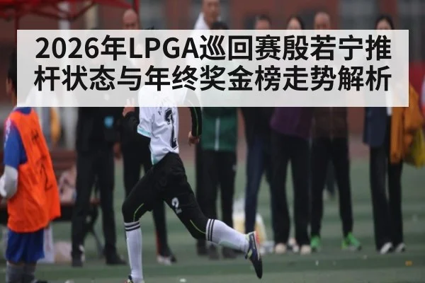 2026年LPGA巡回赛殷若宁推杆状态与年终奖金榜走势解析 - hth